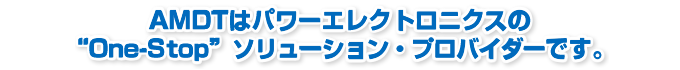 AMDTはパワーエレクトロニクスの “One-Stop” ソリューション・プロバイダーです